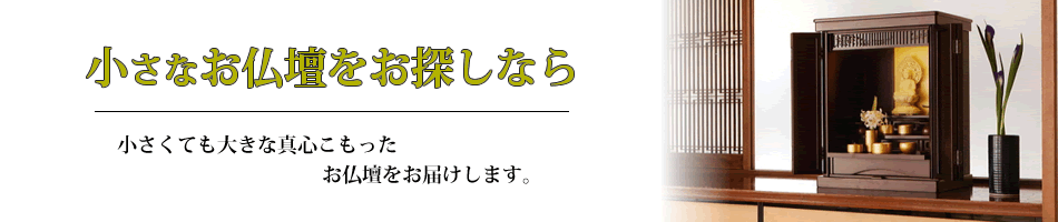 小さな御仏壇をお探しなら　小さくても大きな真心のこもった御仏壇をお届けします。小型高級仏壇からリーズナブルな小型仏壇まで、数多く取りそろております。
